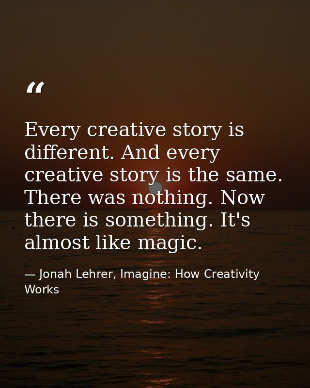 Every creative story is different. And every creative story is the same. There was nothing. Now there is something. It's — Jonah Lehrer, Imagine: How Creativity Works
