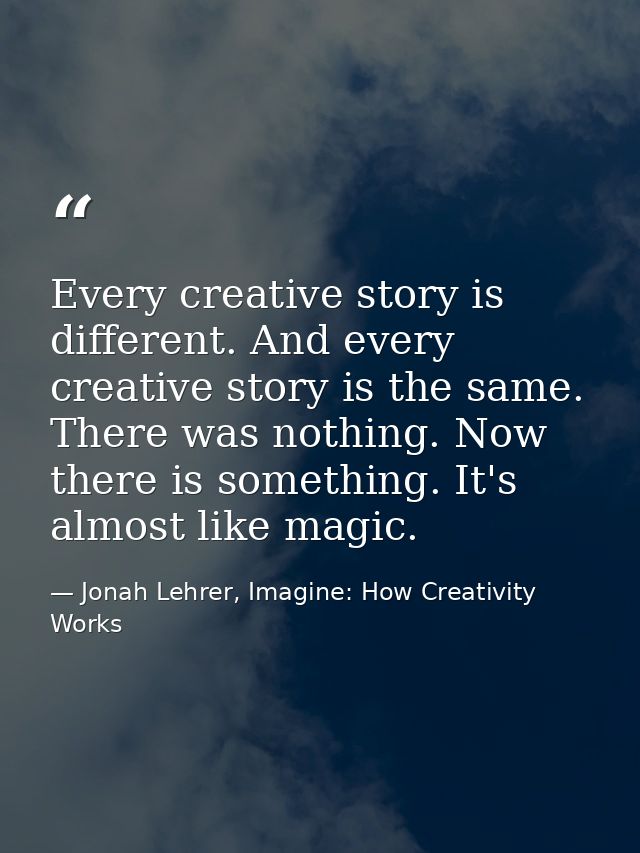 Every creative story is different. And every creative story is the same. There was nothing. Now there is something. It's — Jonah Lehrer, Imagine: How Creativity Works