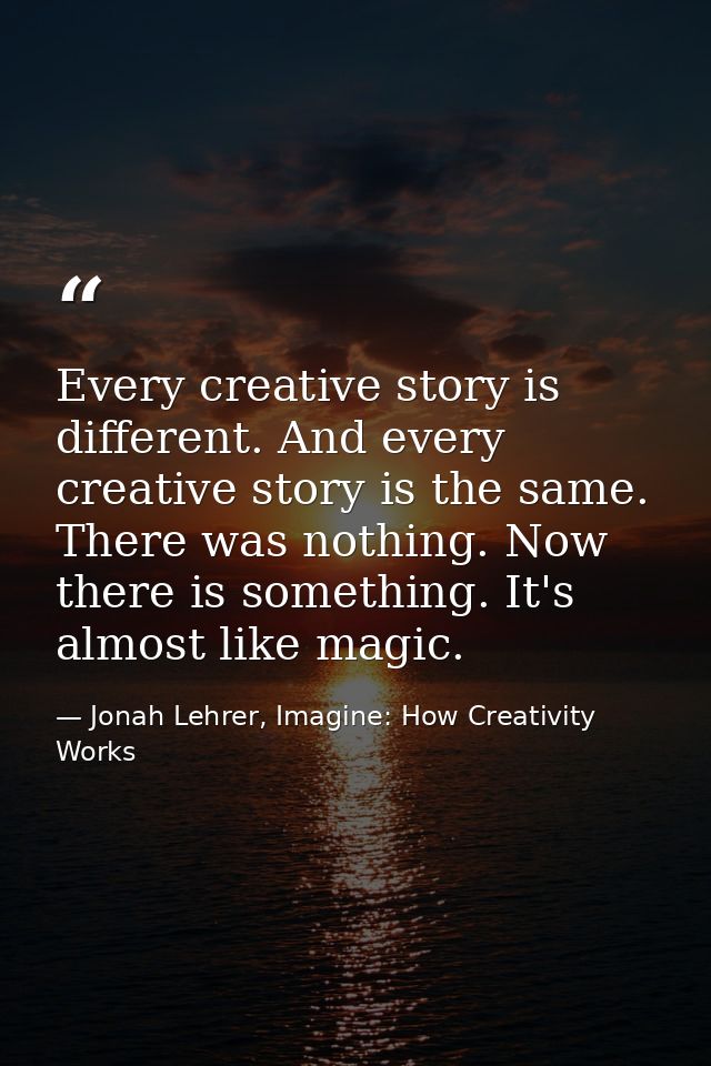 Every creative story is different. And every creative story is the same. There was nothing. Now there is something. It's — Jonah Lehrer, Imagine: How Creativity Works