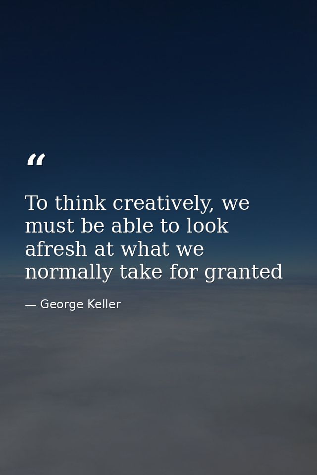 To think creatively, we must be able to look afresh at what we normally take for granted — George Keller