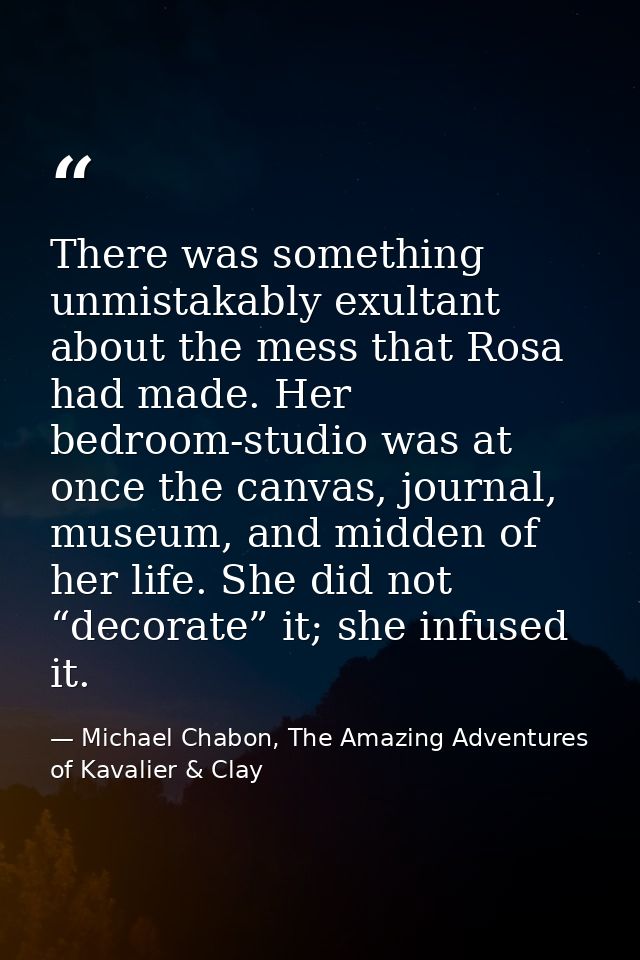 There was something unmistakably exultant about the mess that Rosa had made. Her bedroom-studio was at once the canvas,  — Michael Chabon, The Amazing Adventures of Kavalier & Clay
