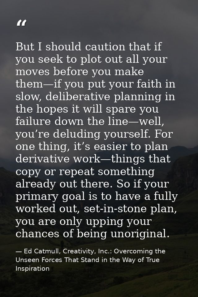 But I should caution that if you seek to plot out all your moves before you make them—if you put your faith in slow, del — Ed Catmull, Creativity, Inc.: Overcoming the Unseen Forces That Stand in the Way of True Inspiration