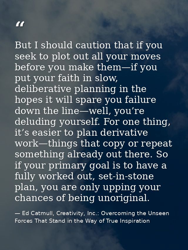 But I should caution that if you seek to plot out all your moves before you make them—if you put your faith in slow, del — Ed Catmull, Creativity, Inc.: Overcoming the Unseen Forces That Stand in the Way of True Inspiration