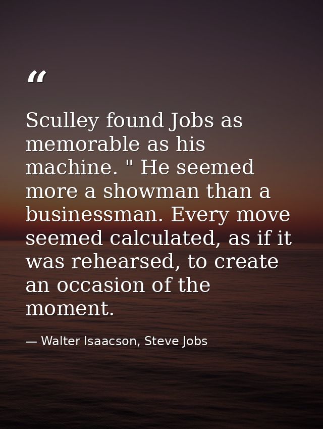 Sculley found Jobs as memorable as his machine. " He seemed more a showman than a businessman. Every move seemed calcula — Walter Isaacson, Steve Jobs