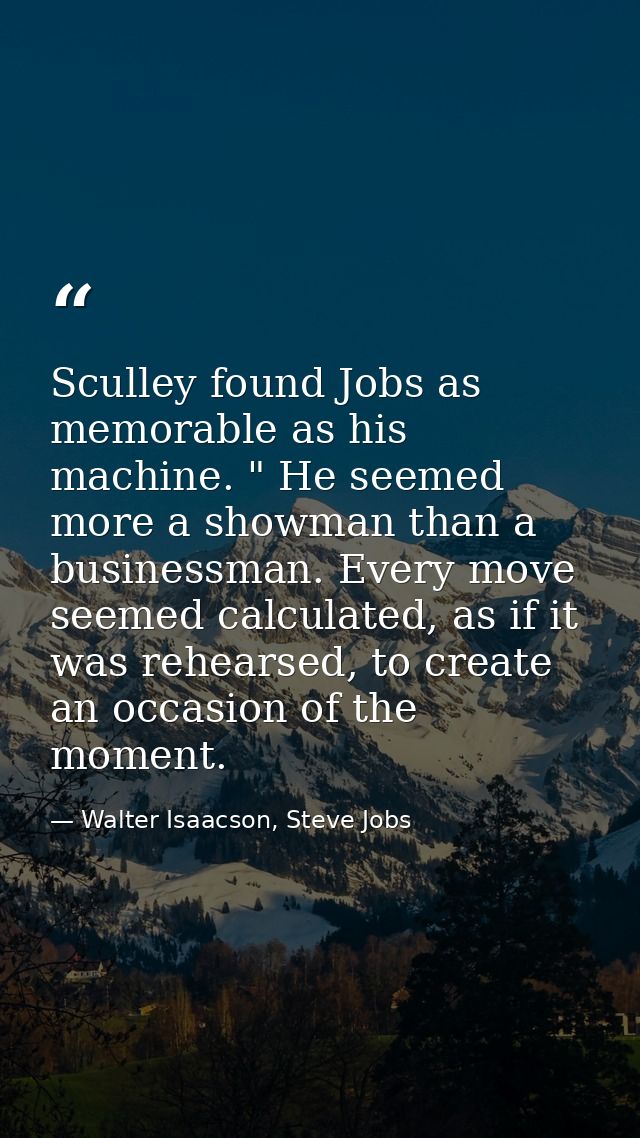 Sculley found Jobs as memorable as his machine. " He seemed more a showman than a businessman. Every move seemed calcula — Walter Isaacson, Steve Jobs