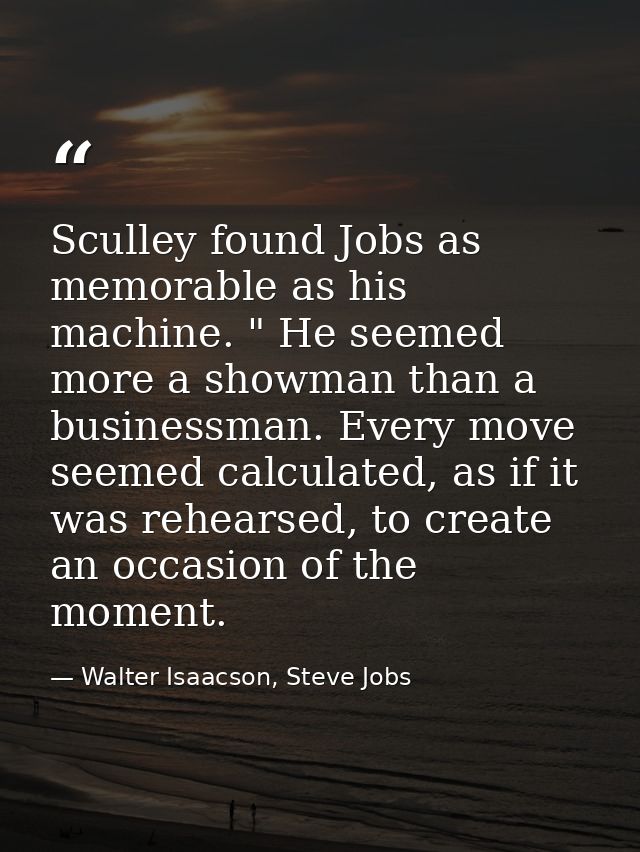 Sculley found Jobs as memorable as his machine. " He seemed more a showman than a businessman. Every move seemed calcula — Walter Isaacson, Steve Jobs