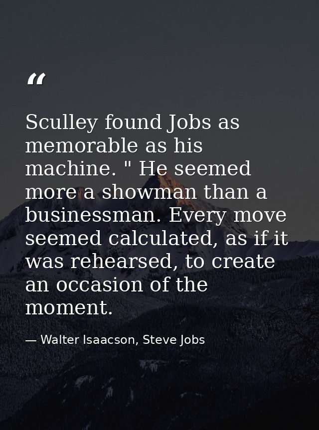 Sculley found Jobs as memorable as his machine. " He seemed more a showman than a businessman. Every move seemed calcula — Walter Isaacson, Steve Jobs