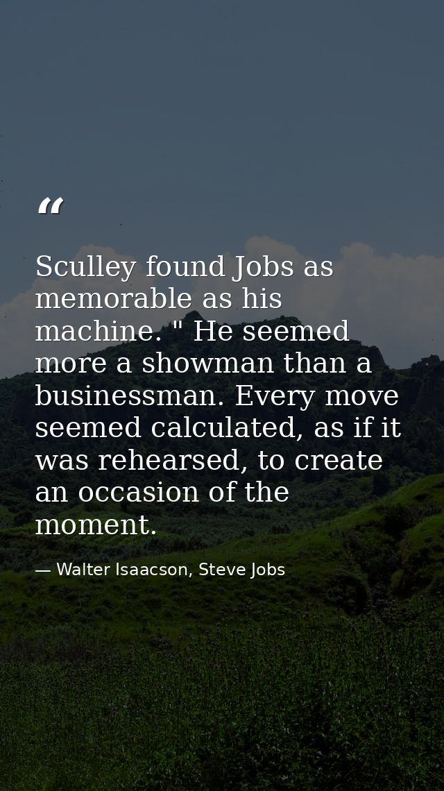 Sculley found Jobs as memorable as his machine. " He seemed more a showman than a businessman. Every move seemed calcula — Walter Isaacson, Steve Jobs