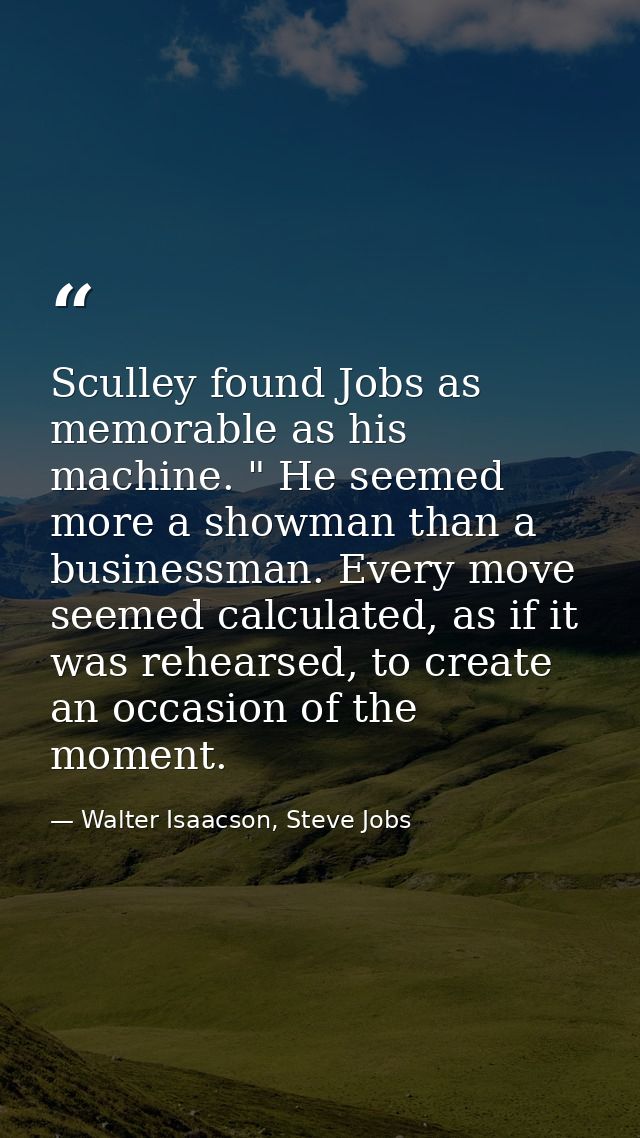 Sculley found Jobs as memorable as his machine. " He seemed more a showman than a businessman. Every move seemed calcula — Walter Isaacson, Steve Jobs