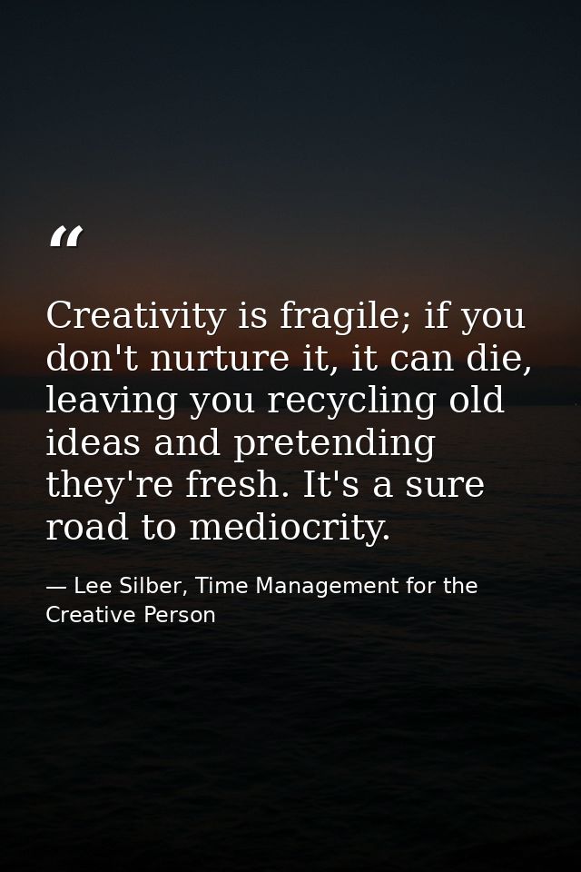 Creativity is fragile; if you don't nurture it, it can die, leaving you recycling old ideas and pretending they're fresh — Lee Silber, Time Management for the Creative Person