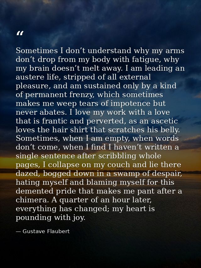 Sometimes I don’t understand why my arms don’t drop from my body with fatigue, why my brain doesn’t melt away. I am lead — Gustave Flaubert