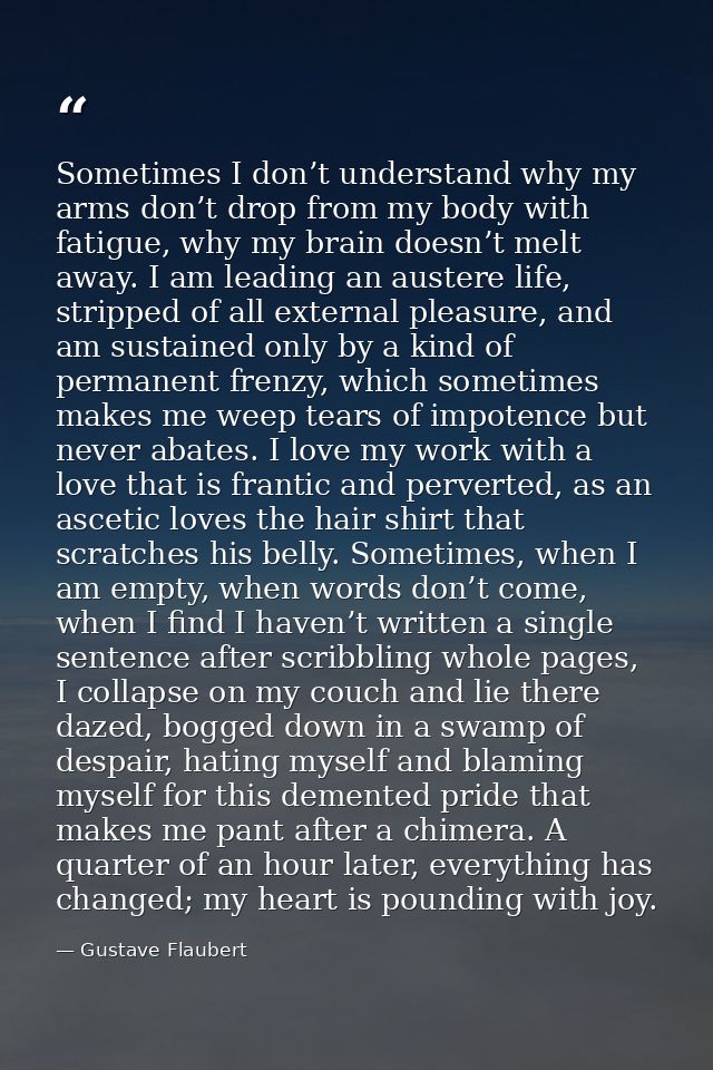 Sometimes I don’t understand why my arms don’t drop from my body with fatigue, why my brain doesn’t melt away. I am lead — Gustave Flaubert