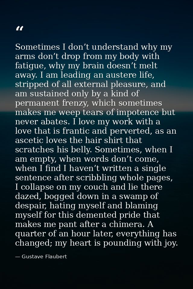 Sometimes I don’t understand why my arms don’t drop from my body with fatigue, why my brain doesn’t melt away. I am lead — Gustave Flaubert
