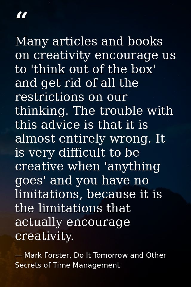 Many articles and books on creativity encourage us to 'think out of the box' and get rid of all the restrictions on our  — Mark Forster, Do It Tomorrow and Other Secrets of Time Management