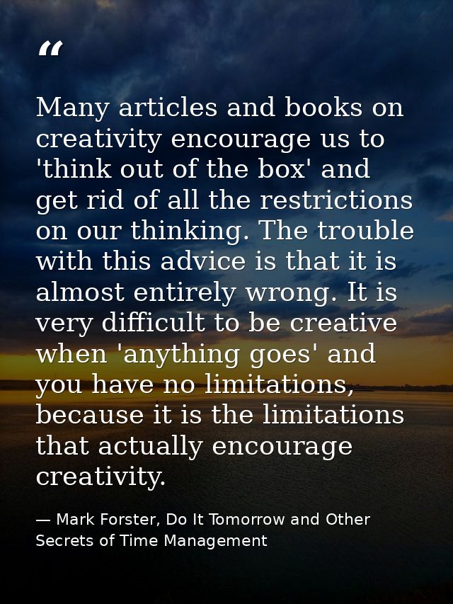 Many articles and books on creativity encourage us to 'think out of the box' and get rid of all the restrictions on our  — Mark Forster, Do It Tomorrow and Other Secrets of Time Management