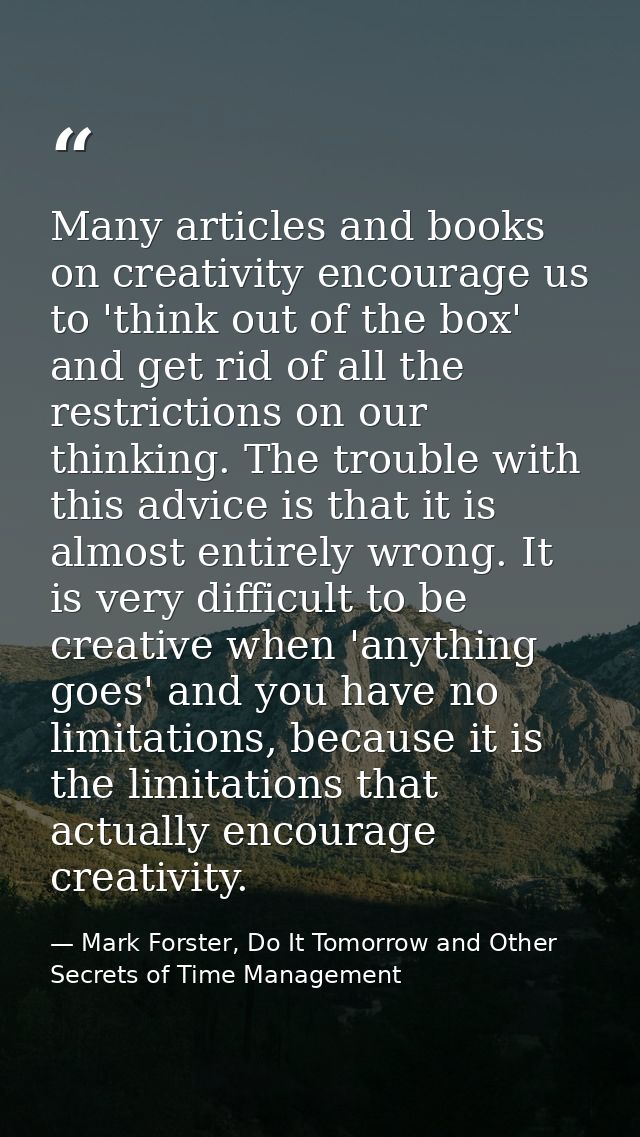 Many articles and books on creativity encourage us to 'think out of the box' and get rid of all the restrictions on our  — Mark Forster, Do It Tomorrow and Other Secrets of Time Management