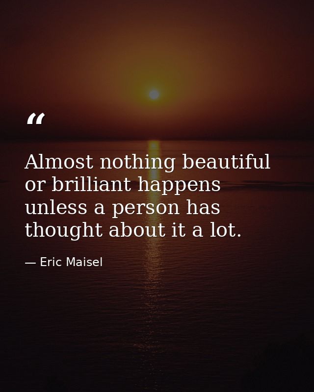 Almost nothing beautiful or brilliant happens unless a person has thought about it a lot. — Eric Maisel