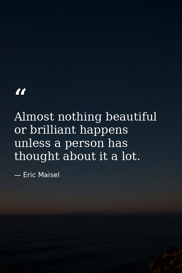 Almost nothing beautiful or brilliant happens unless a person has thought about it a lot. — Eric Maisel