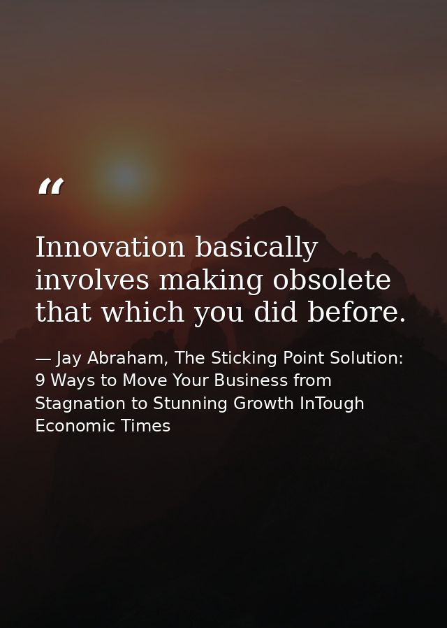 Innovation basically involves making obsolete that which you did before. — Jay Abraham, The Sticking Point Solution: 9 Ways to Move Your Business from Stagnation to Stunning Growth InTough Economic Times