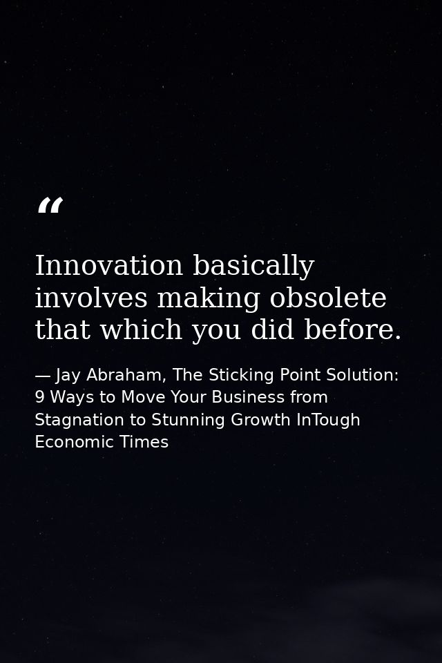 Innovation basically involves making obsolete that which you did before. — Jay Abraham, The Sticking Point Solution: 9 Ways to Move Your Business from Stagnation to Stunning Growth InTough Economic Times