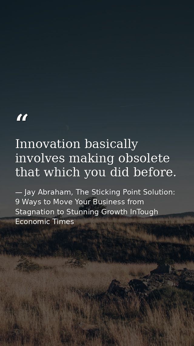 Innovation basically involves making obsolete that which you did before. — Jay Abraham, The Sticking Point Solution: 9 Ways to Move Your Business from Stagnation to Stunning Growth InTough Economic Times