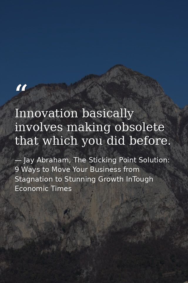 Innovation basically involves making obsolete that which you did before. — Jay Abraham, The Sticking Point Solution: 9 Ways to Move Your Business from Stagnation to Stunning Growth InTough Economic Times