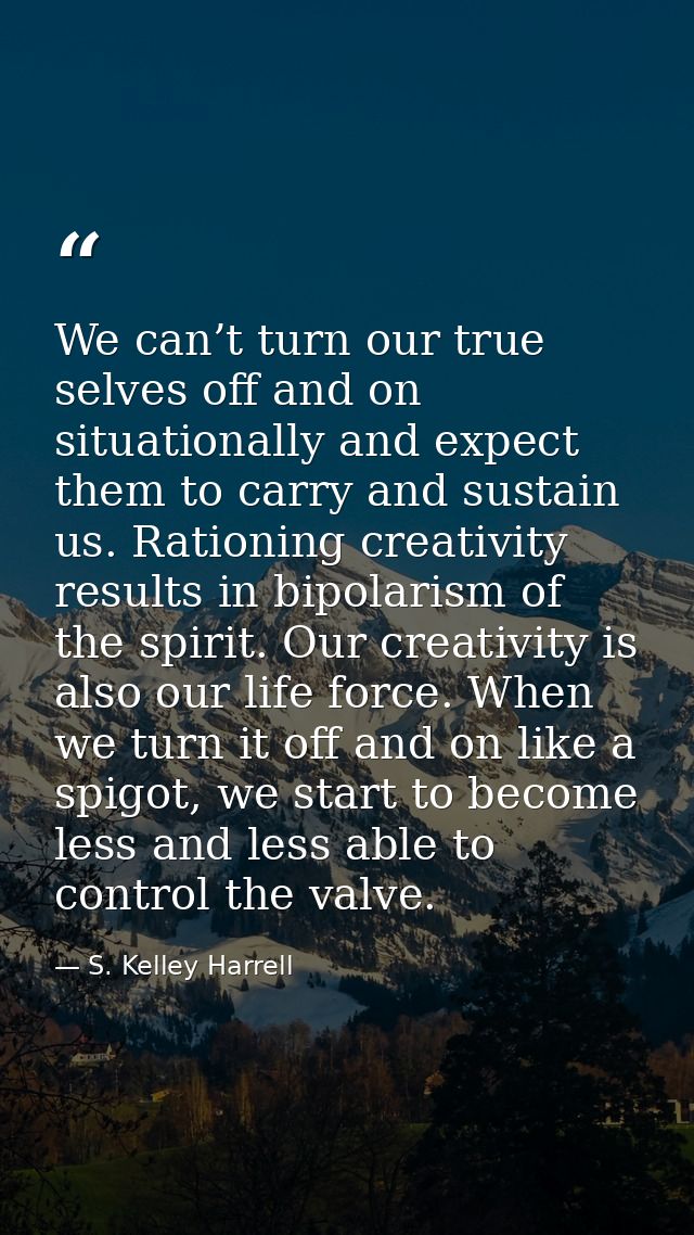 We can’t turn our true selves off and on situationally and expect them to carry and sustain us. Rationing creativity res — S. Kelley Harrell