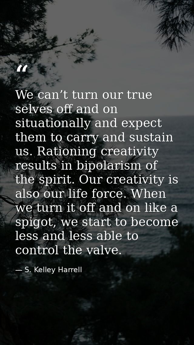 We can’t turn our true selves off and on situationally and expect them to carry and sustain us. Rationing creativity res — S. Kelley Harrell