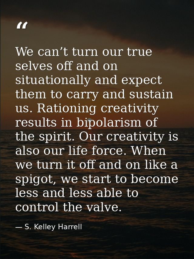 We can’t turn our true selves off and on situationally and expect them to carry and sustain us. Rationing creativity res — S. Kelley Harrell