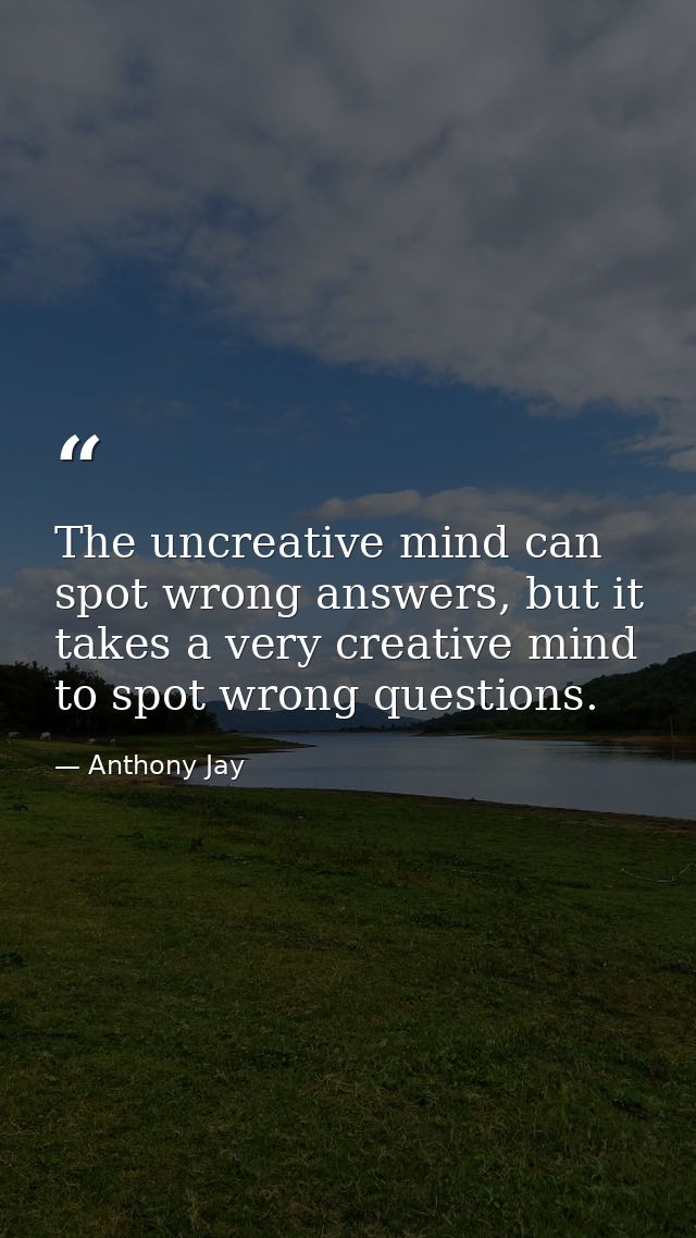 The uncreative mind can spot wrong answers, but it takes a very creative mind to spot wrong questions. — Anthony Jay
