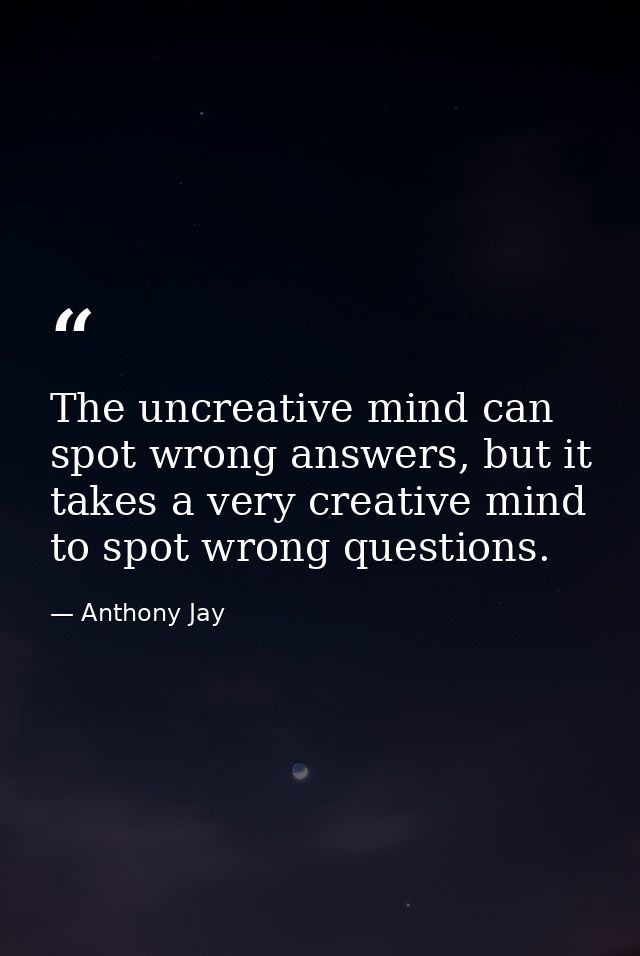 The uncreative mind can spot wrong answers, but it takes a very creative mind to spot wrong questions. — Anthony Jay