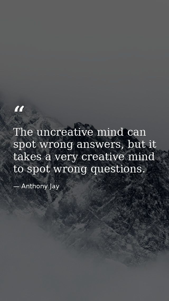 The uncreative mind can spot wrong answers, but it takes a very creative mind to spot wrong questions. — Anthony Jay
