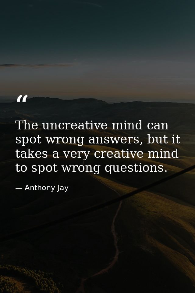 The uncreative mind can spot wrong answers, but it takes a very creative mind to spot wrong questions. — Anthony Jay