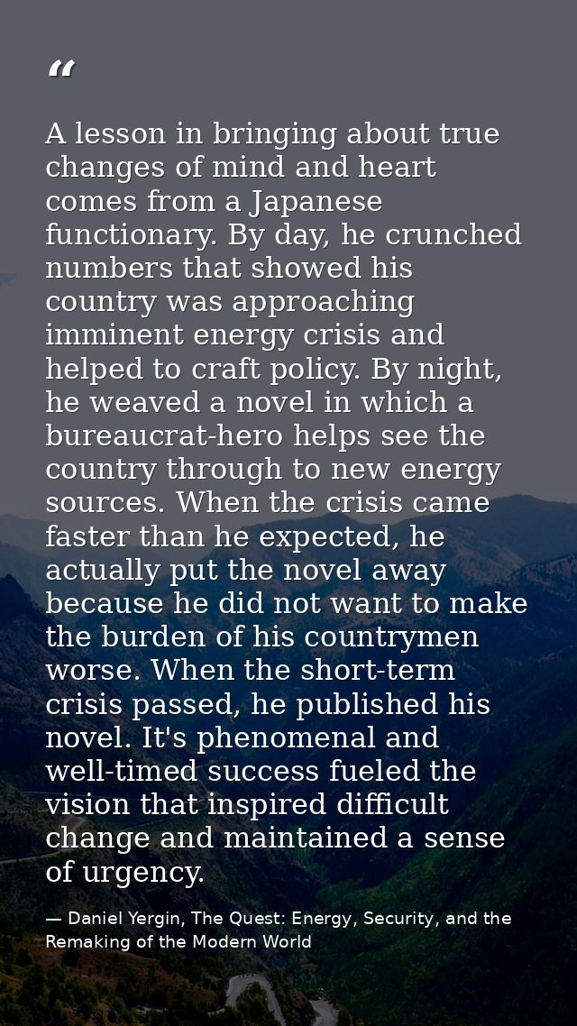 A lesson in bringing about true changes of mind and heart comes from a Japanese functionary. By day, he crunched numbers — Daniel Yergin, The Quest: Energy, Security, and the Remaking of the Modern World