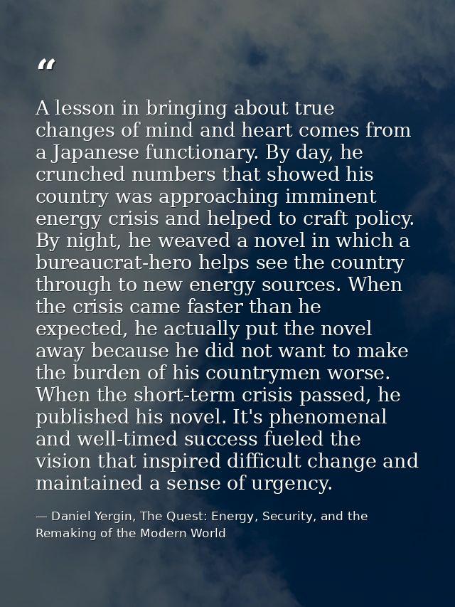 A lesson in bringing about true changes of mind and heart comes from a Japanese functionary. By day, he crunched numbers — Daniel Yergin, The Quest: Energy, Security, and the Remaking of the Modern World