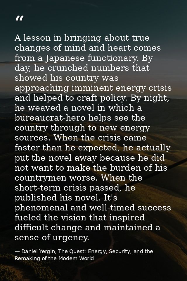 A lesson in bringing about true changes of mind and heart comes from a Japanese functionary. By day, he crunched numbers — Daniel Yergin, The Quest: Energy, Security, and the Remaking of the Modern World