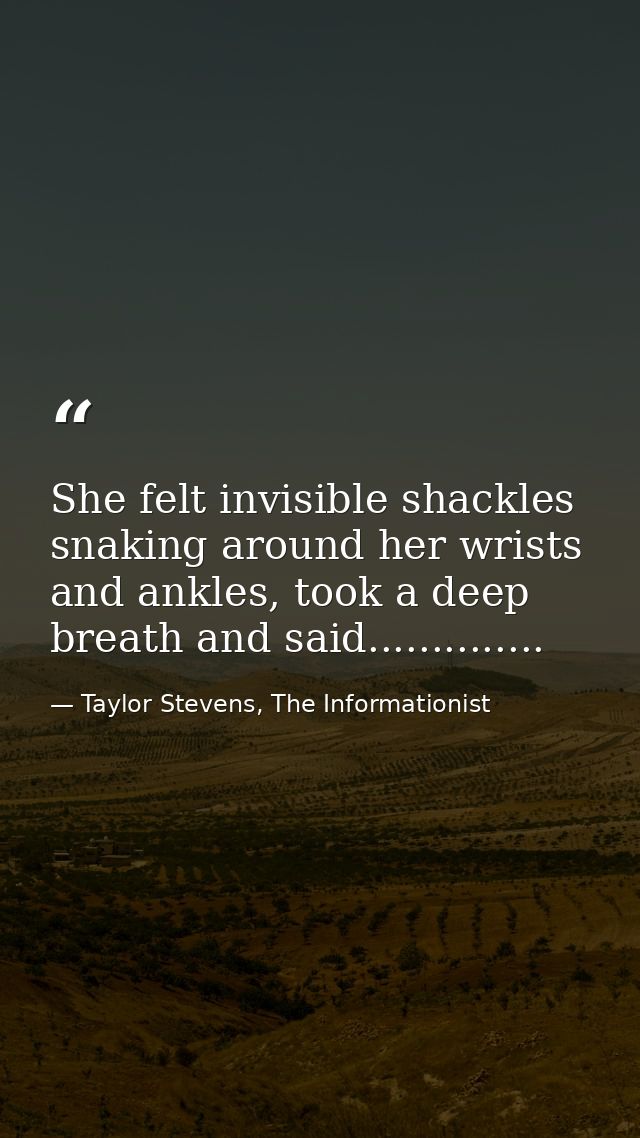 She felt invisible shackles snaking around her wrists and ankles, took a deep breath and said.............. — Taylor Stevens, The Informationist