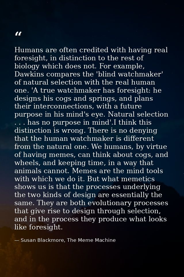 Humans are often credited with having real foresight, in distinction to the rest of biology which does not. For example, — Susan Blackmore, The Meme Machine