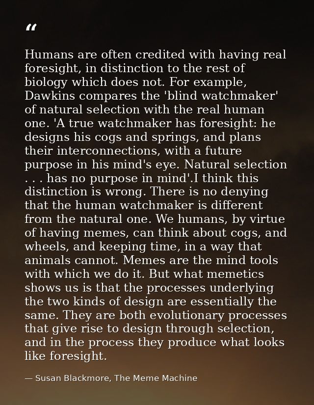 Humans are often credited with having real foresight, in distinction to the rest of biology which does not. For example, — Susan Blackmore, The Meme Machine