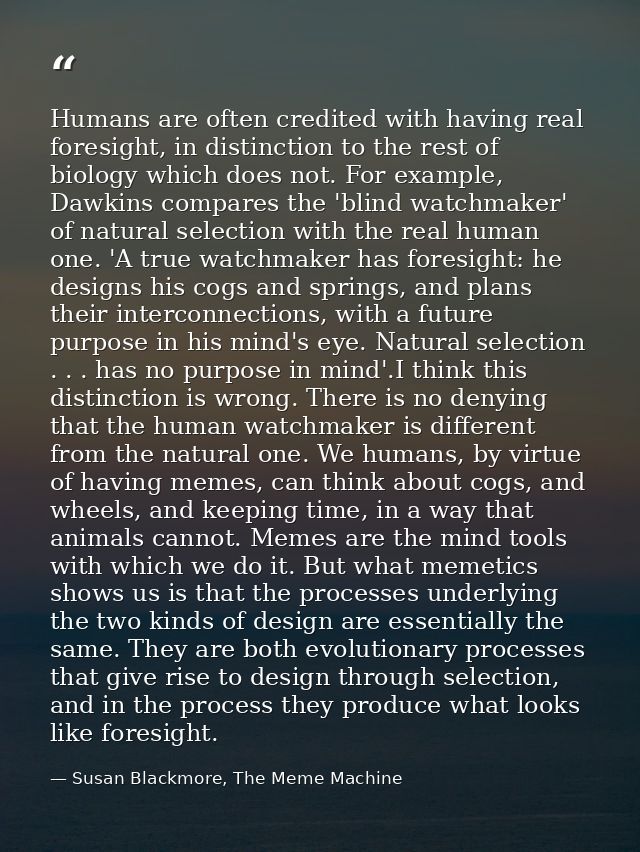 Humans are often credited with having real foresight, in distinction to the rest of biology which does not. For example, — Susan Blackmore, The Meme Machine