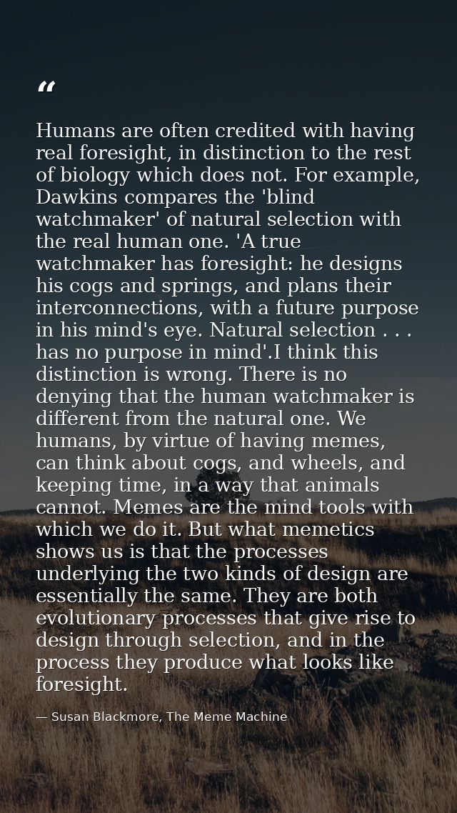 Humans are often credited with having real foresight, in distinction to the rest of biology which does not. For example, — Susan Blackmore, The Meme Machine