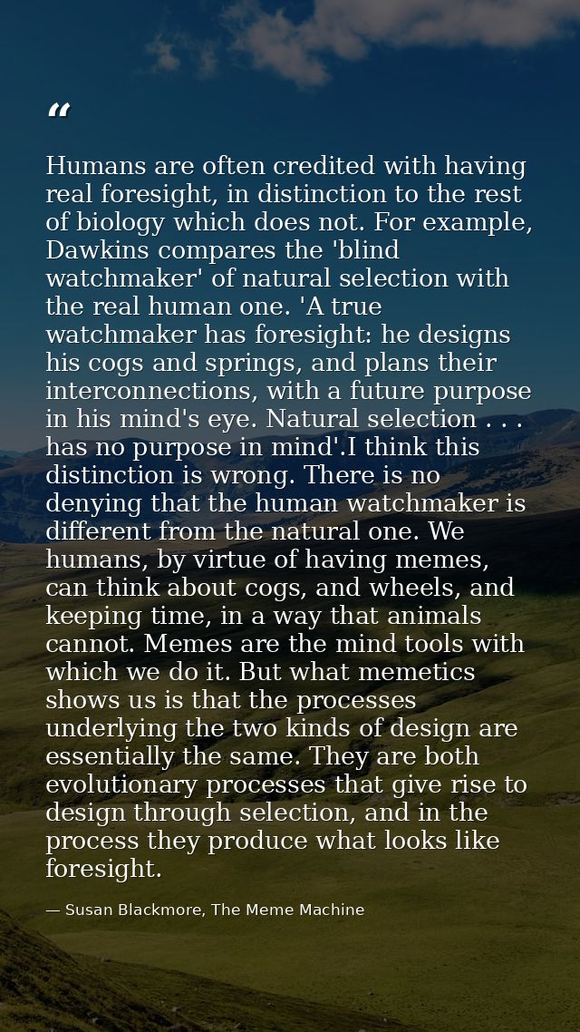 Humans are often credited with having real foresight, in distinction to the rest of biology which does not. For example, — Susan Blackmore, The Meme Machine