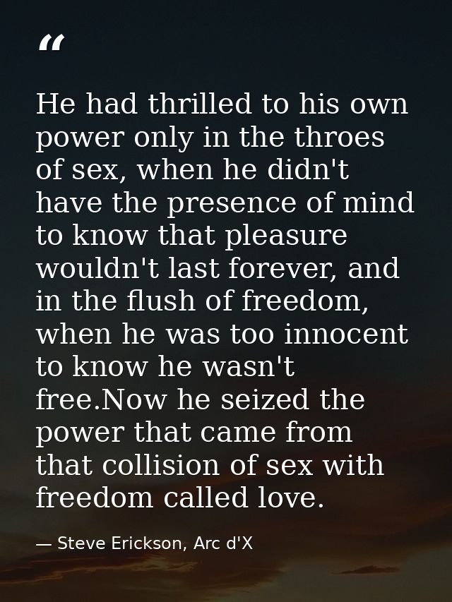 He had thrilled to his own power only in the throes of sex, when he didn't have the presence of mind to know that pleasu — Steve Erickson, Arc d'X