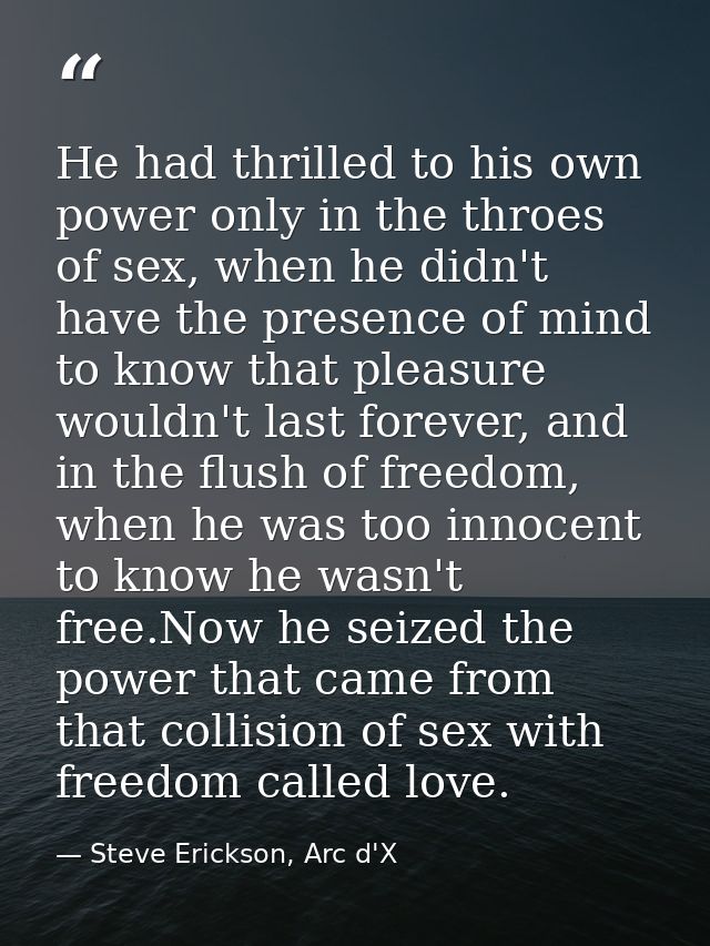 He had thrilled to his own power only in the throes of sex, when he didn't have the presence of mind to know that pleasu — Steve Erickson, Arc d'X