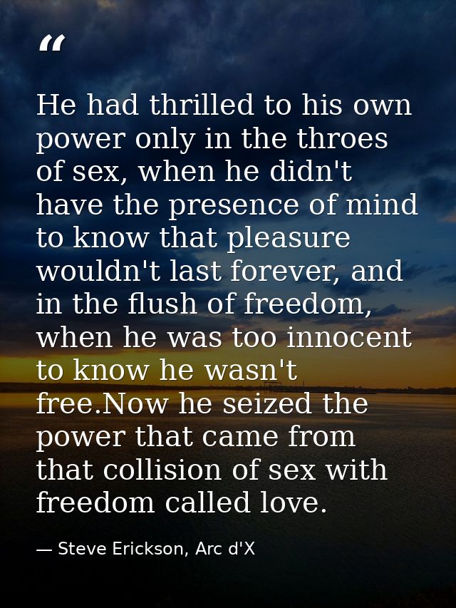 He had thrilled to his own power only in the throes of sex, when he didn't have the presence of mind to know that pleasu — Steve Erickson, Arc d'X