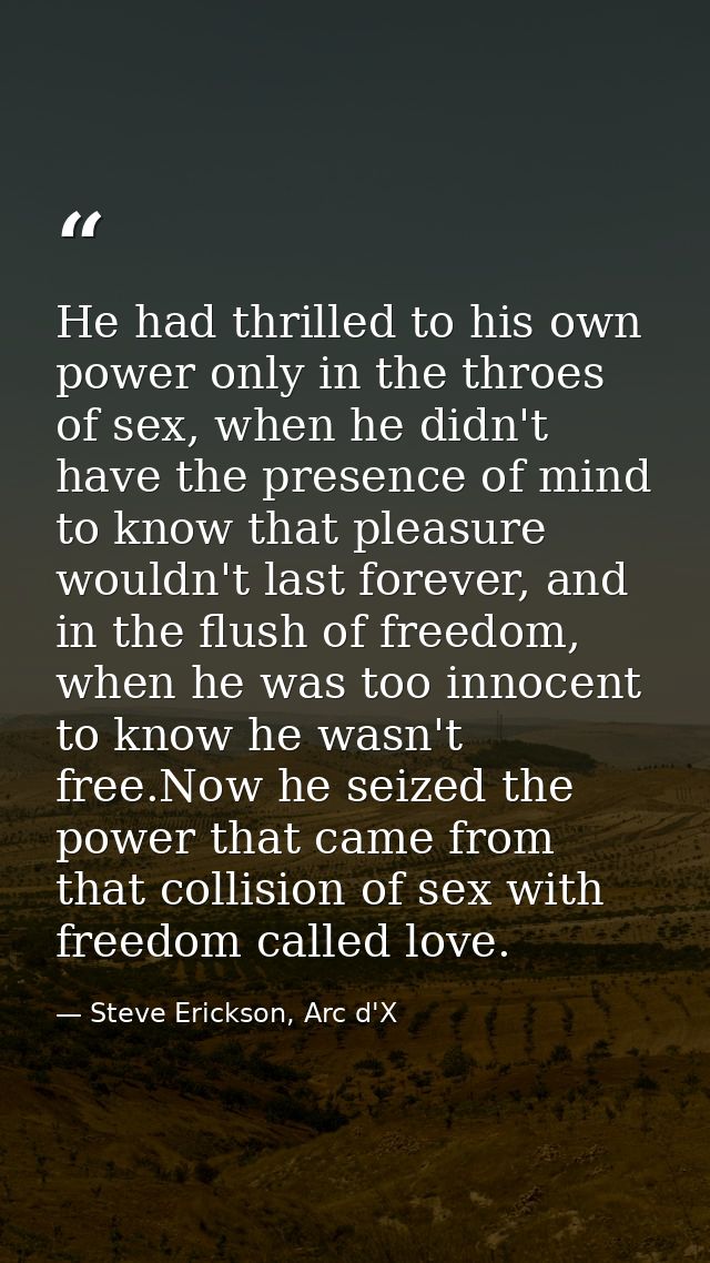 He had thrilled to his own power only in the throes of sex, when he didn't have the presence of mind to know that pleasu — Steve Erickson, Arc d'X