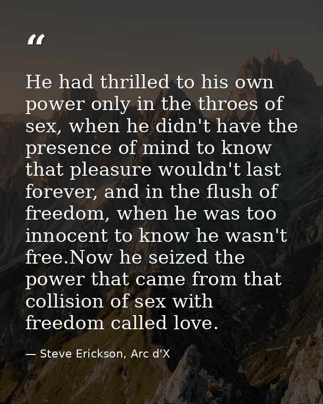He had thrilled to his own power only in the throes of sex, when he didn't have the presence of mind to know that pleasu — Steve Erickson, Arc d'X