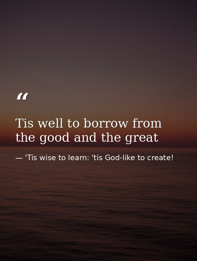 Tis well to borrow from the good and the great — 'Tis wise to learn: 'tis God-like to create!
