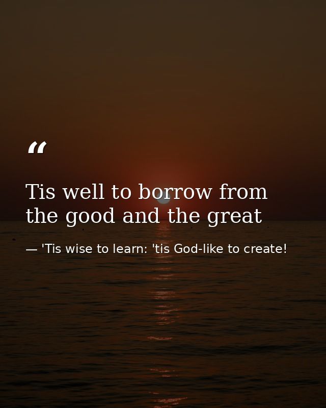 Tis well to borrow from the good and the great — 'Tis wise to learn: 'tis God-like to create!