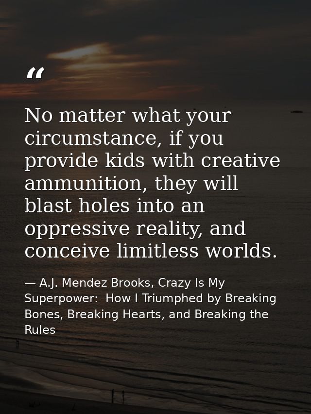 No matter what your circumstance, if you provide kids with creative ammunition, they will blast holes into an oppressive — A.J. Mendez Brooks, Crazy Is My Superpower:  How I Triumphed by Breaking Bones, Breaking Hearts, and Breaking the Rules